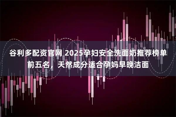 谷利多配资官网 2025孕妇安全洗面奶推荐榜单前五名，天然成分适合孕妈早晚洁面