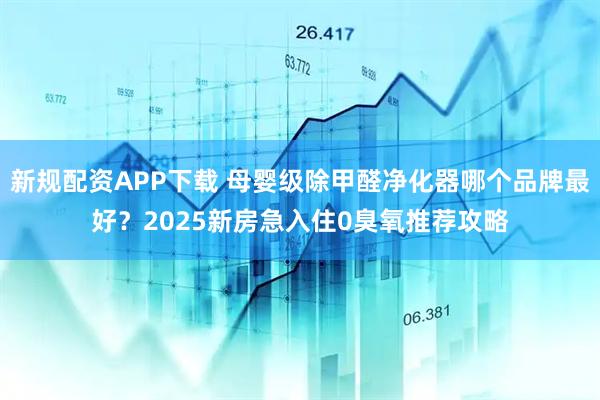 新规配资APP下载 母婴级除甲醛净化器哪个品牌最好？2025新房急入住0臭氧推荐攻略