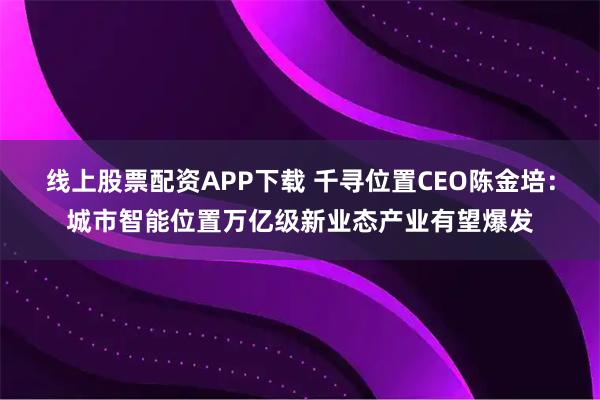 线上股票配资APP下载 千寻位置CEO陈金培：城市智能位置万亿级新业态产业有望爆发