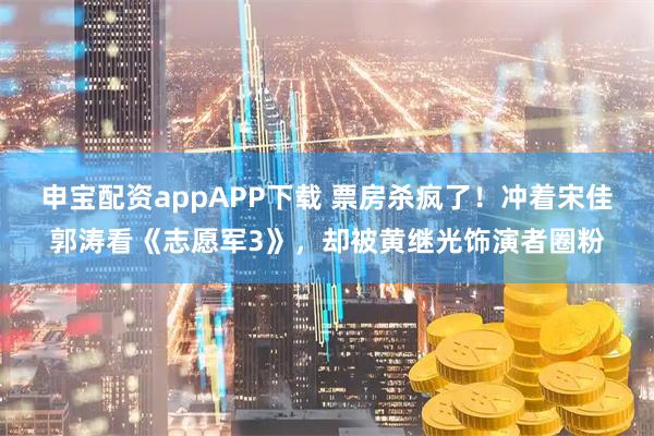 申宝配资appAPP下载 票房杀疯了！冲着宋佳郭涛看《志愿军3》，却被黄继光饰演者圈粉