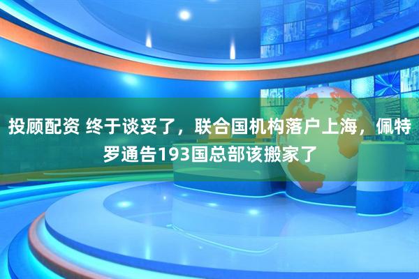 投顾配资 终于谈妥了，联合国机构落户上海，佩特罗通告193国总部该搬家了