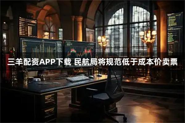三羊配资APP下载 民航局将规范低于成本价卖票