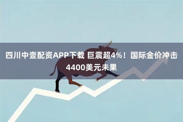 四川中壹配资APP下载 巨震超4%！国际金价冲击4400美元未果