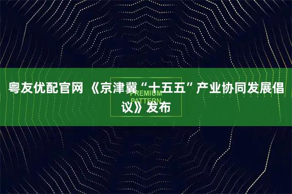 粤友优配官网 《京津冀“十五五”产业协同发展倡议》发布