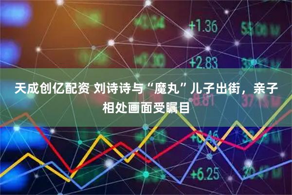 天成创亿配资 刘诗诗与“魔丸”儿子出街，亲子相处画面受瞩目