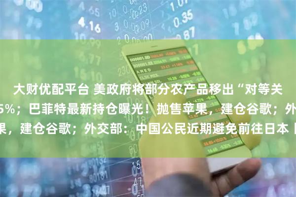 大财优配平台 美政府将部分农产品移出“对等关税”清单；比特币大跌5%；巴菲特最新持仓曝光！抛售苹果，建仓谷歌；外交部：中国公民近期避免前往日本丨每经早参