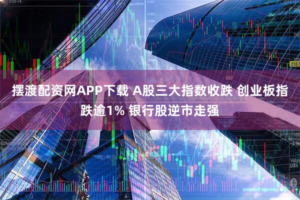 摆渡配资网APP下载 A股三大指数收跌 创业板指跌逾1% 银行股逆市走强