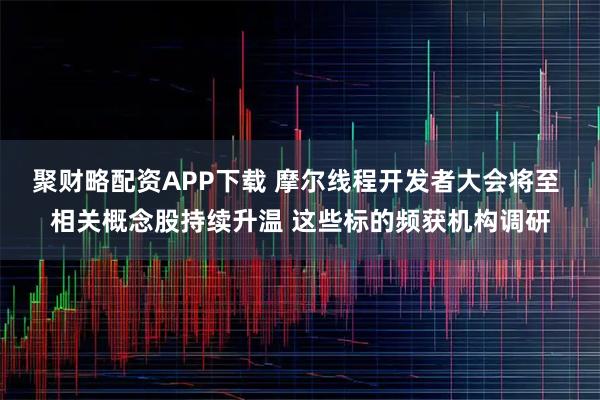 聚财略配资APP下载 摩尔线程开发者大会将至 相关概念股持续升温 这些标的频获机构调研