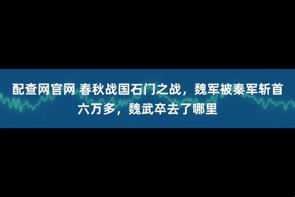 配查网官网 春秋战国石门之战，魏军被秦军斩首六万多，魏武卒去了哪里