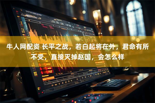 牛人网配资 长平之战,若白起将在外,君命有所不受,直接灭掉赵国,会怎么样