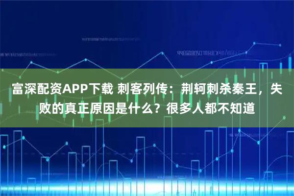 富深配资APP下载 刺客列传：荆轲刺杀秦王，失败的真正原因是什么？很多人都不知道