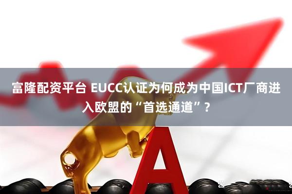 富隆配资平台 EUCC认证为何成为中国ICT厂商进入欧盟的“首选通道”？
