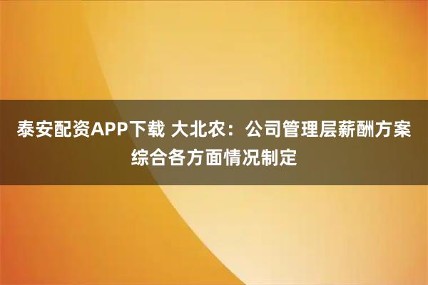 泰安配资APP下载 大北农：公司管理层薪酬方案综合各方面情况制定