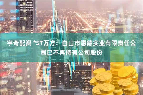 宇奇配资 *ST万方：白山市惠德实业有限责任公司已不再持有公司股份