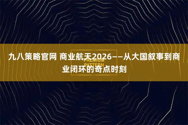 九八策略官网 商业航天2026——从大国叙事到商业闭环的奇点时刻