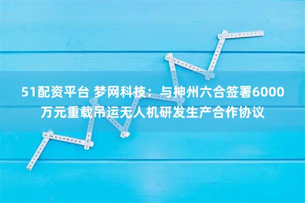 51配资平台 梦网科技：与神州六合签署6000万元重载吊运无人机研发生产合作协议