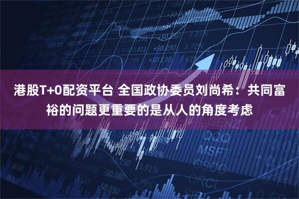 港股T+0配资平台 全国政协委员刘尚希：共同富裕的问题更重要的是从人的角度考虑