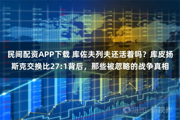 民间配资APP下载 库佐夫列夫还活着吗？库皮扬斯克交换比27:1背后，那些被忽略的战争真相