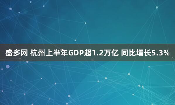 盛多网 杭州上半年GDP超1.2万亿 同比增长5.3%