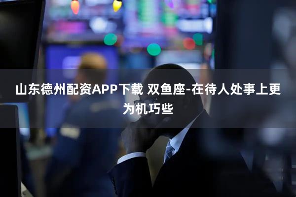 山东德州配资APP下载 双鱼座-在待人处事上更为机巧些